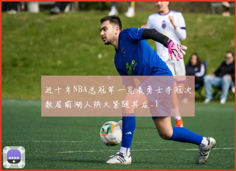 近十年NBA总冠军一览表勇士夺冠次数居前湖人热火紧随其后_1