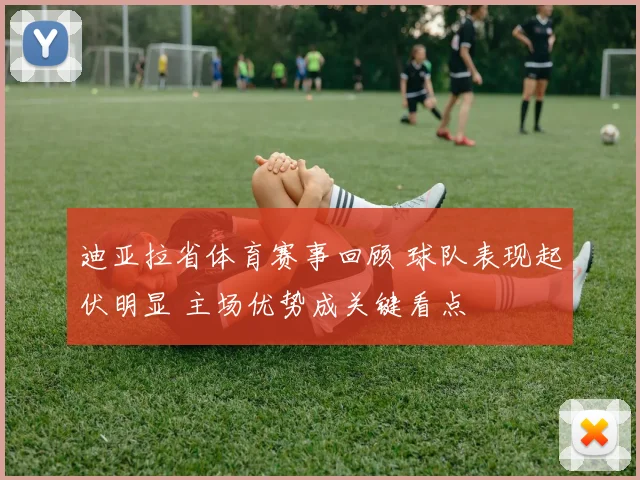 迪亚拉省体育赛事回顾 球队表现起伏明显 主场优势成关键看点