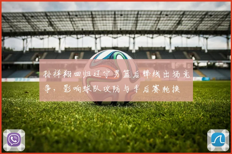 孙祥翔回归辽宁男篮后锋线出场竞争，影响球队攻防与季后赛轮换