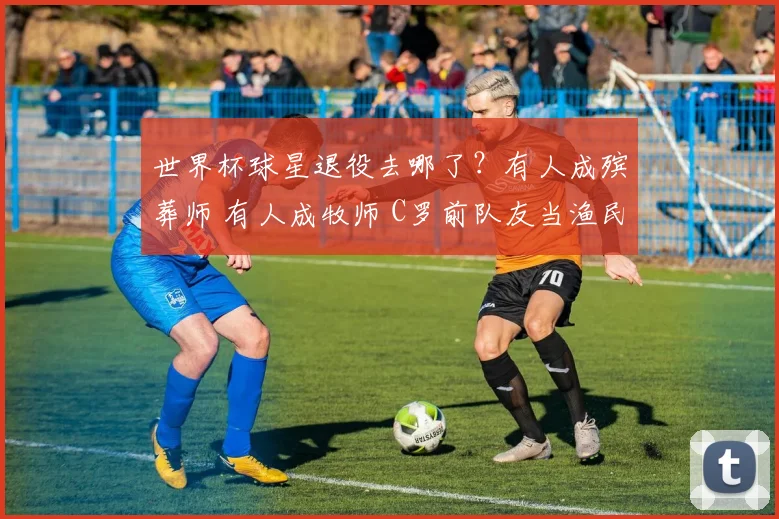 世界杯球星退役去哪了？有人成殡葬师 有人成牧师 C罗前队友当渔民