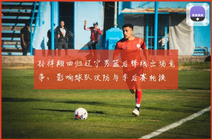 孙祥翔回归辽宁男篮后锋线出场竞争，影响球队攻防与季后赛轮换