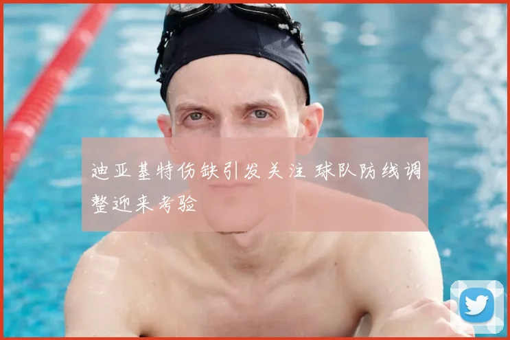 迪亚基特伤缺引发关注 球队防线调整迎来考验