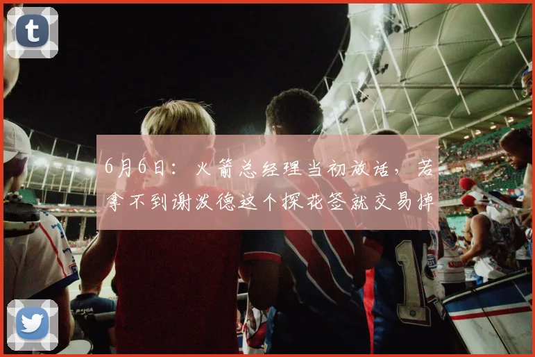 6月6日:火箭总经理当初放话,若拿不到谢泼德这个探花签就交易掉_队伍_球员_情况