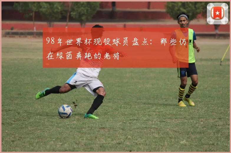 98年世界杯现役球员盘点:那些仍在绿茵奔跑的老将