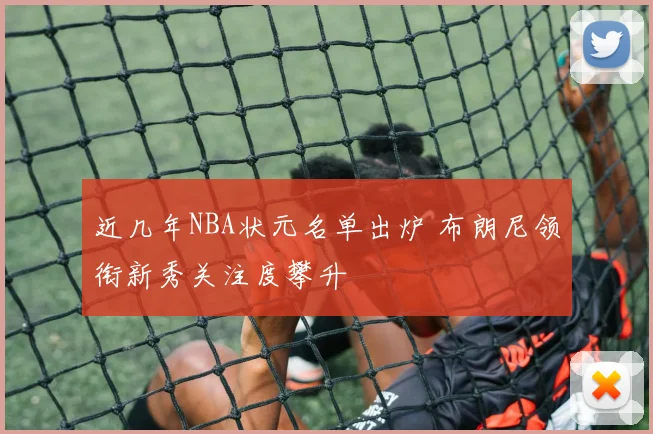 近几年NBA状元名单出炉 布朗尼领衔新秀关注度攀升