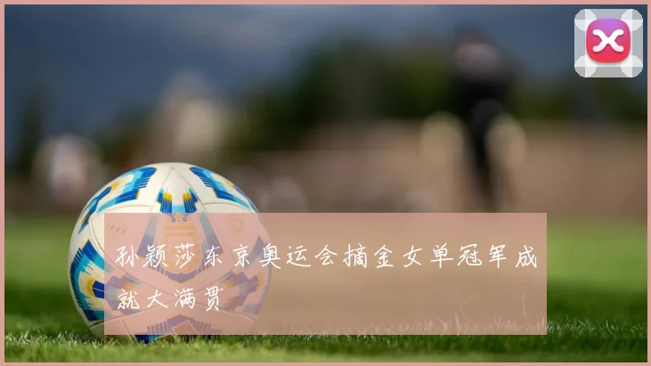 孙颖莎东京奥运会摘金女单冠军成就大满贯