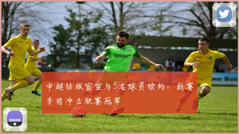 中超劲旅官宣与5名球员续约，新赛季将冲击联赛冠军