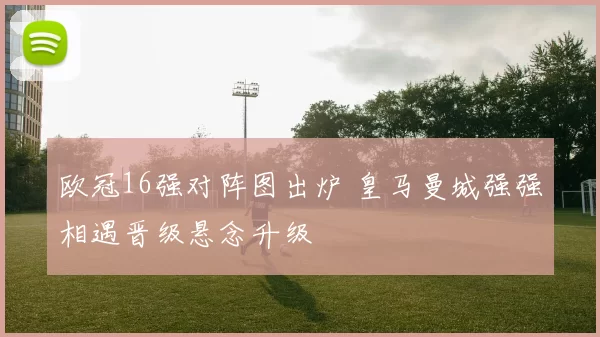 欧冠16强对阵图出炉 皇马曼城强强相遇晋级悬念升级