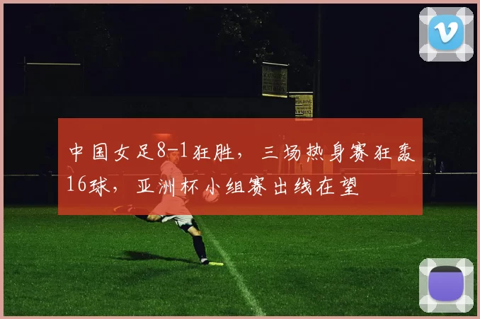 中国女足8-1狂胜，三场热身赛狂轰16球，亚洲杯小组赛出线在望