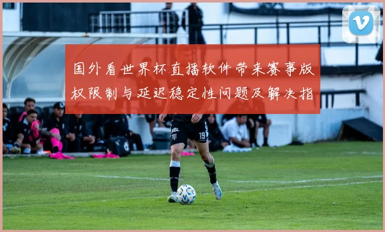 国外看世界杯直播软件带来赛事版权限制与延迟稳定性问题及解决指南