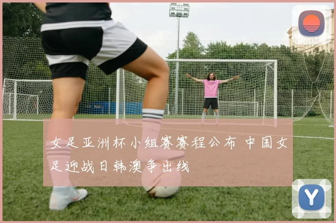 女足亚洲杯小组赛赛程公布 中国女足迎战日韩澳争出线