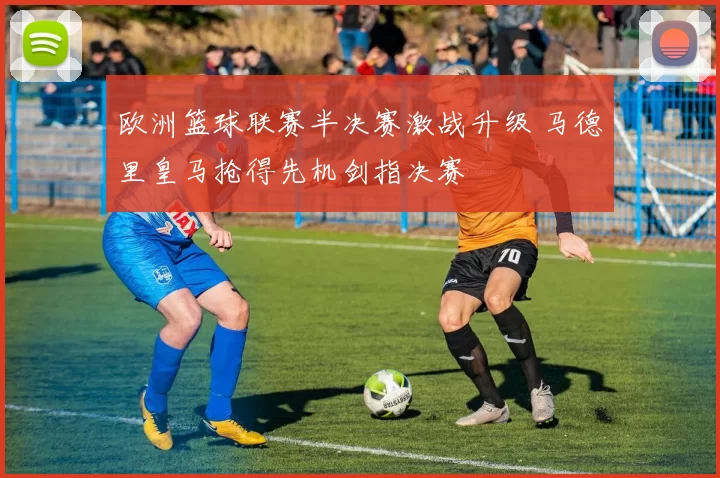 欧洲篮球联赛半决赛激战升级 马德里皇马抢得先机剑指决赛