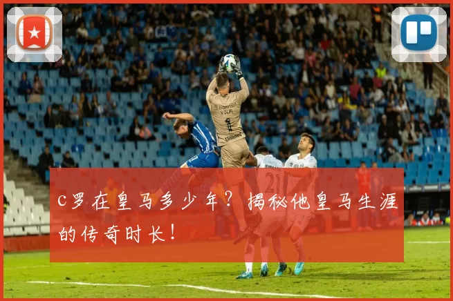 c罗在皇马多少年？揭秘他皇马生涯的传奇时长！