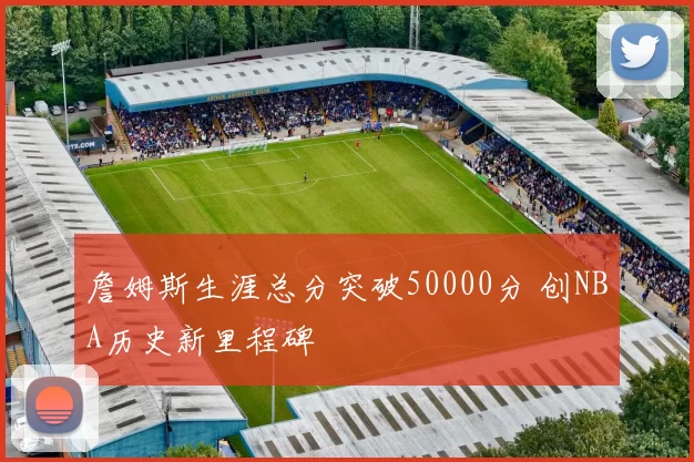 詹姆斯生涯总分突破50000分 创NBA历史新里程碑