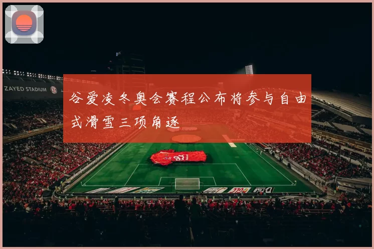 谷爱凌冬奥会赛程公布将参与自由式滑雪三项角逐