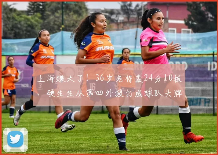 上海赚大了！36岁老将轰24分10板，硬生生从第四外援打成球队头牌