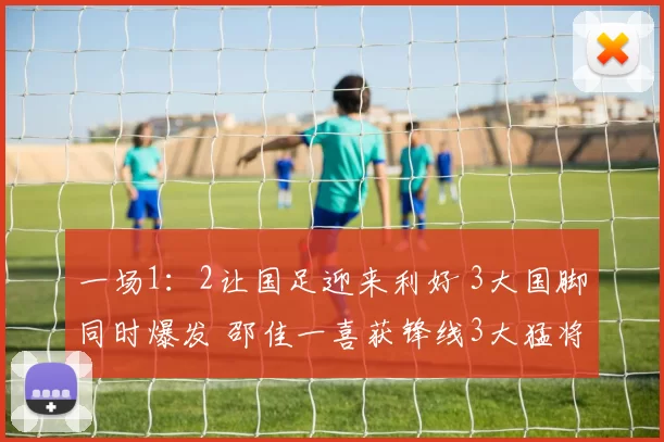 一场1：2让国足迎来利好 3大国脚同时爆发 邵佳一喜获锋线3大猛将