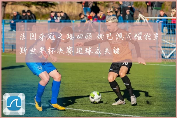 法国夺冠之路回顾 姆巴佩闪耀俄罗斯世界杯决赛进球成关键