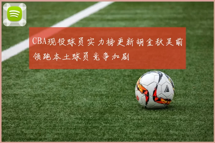 CBA现役球员实力榜更新胡金秋吴前领跑本土球员竞争加剧