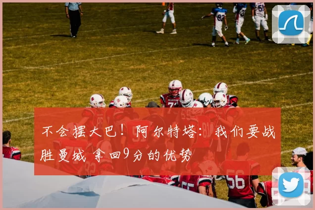 不会摆大巴！阿尔特塔：我们要战胜曼城 拿回9分的优势