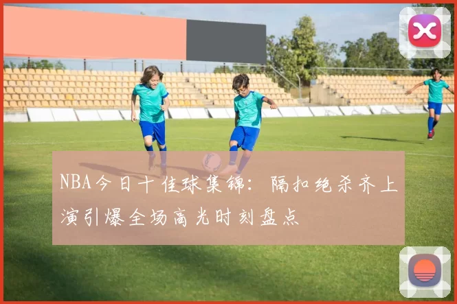 NBA今日十佳球集锦：隔扣绝杀齐上演引爆全场高光时刻盘点