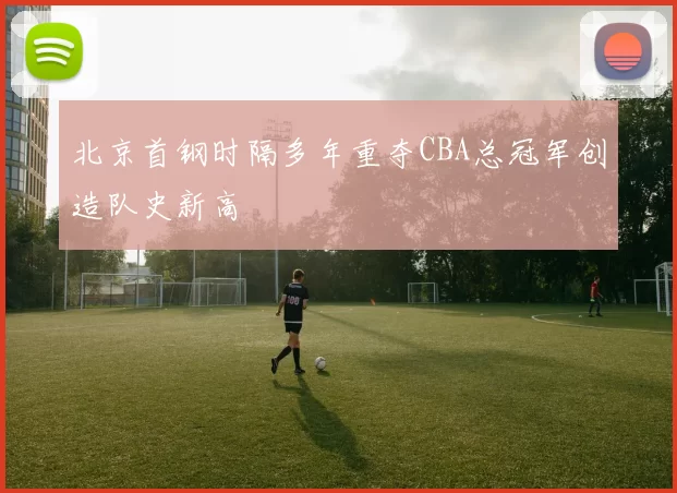 北京首钢时隔多年重夺CBA总冠军创造队史新高