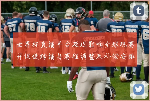 世界杯直播平台延迟影响全球观赛并促使转播与赛程调整及补偿安排