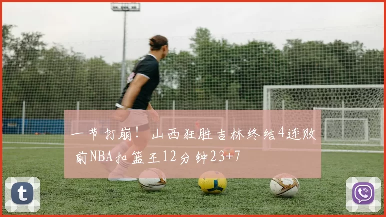 一节打崩！山西狂胜吉林终结4连败 前NBA扣篮王12分钟23+7