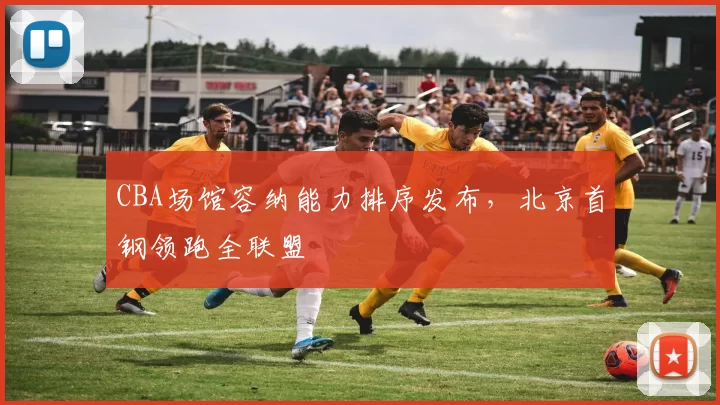 CBA场馆容纳能力排序发布，北京首钢领跑全联盟