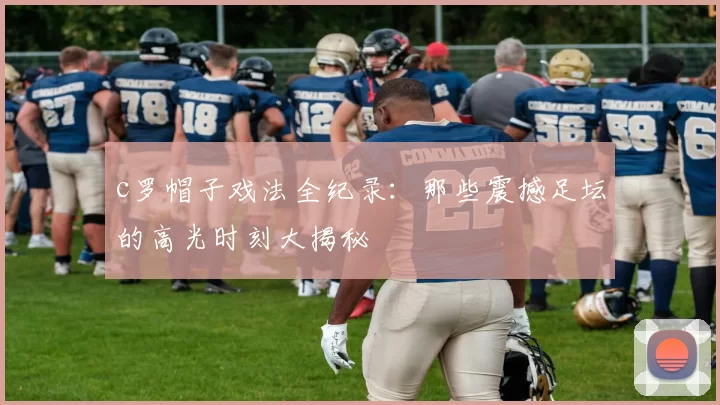 c罗帽子戏法全纪录：那些震撼足坛的高光时刻大揭秘