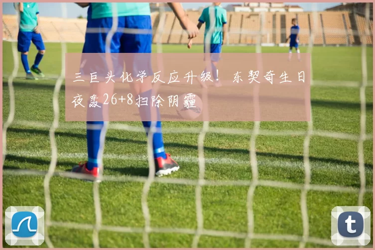 三巨头化学反应升级！东契奇生日夜轰26+8扫除阴霾