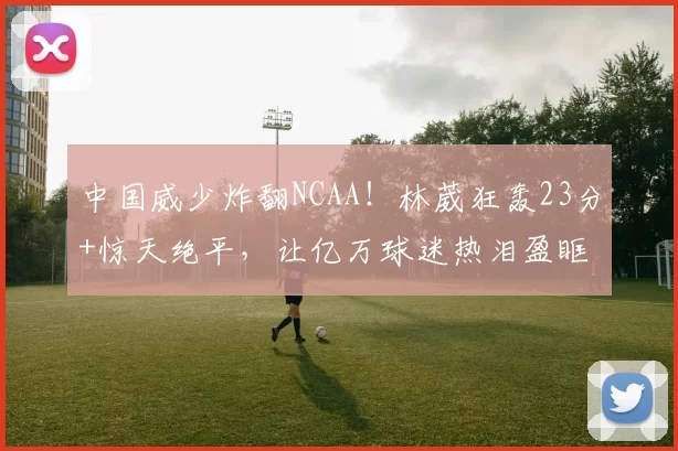 中国威少炸翻NCAA！林葳狂轰23分+惊天绝平，让亿万球迷热泪盈眶