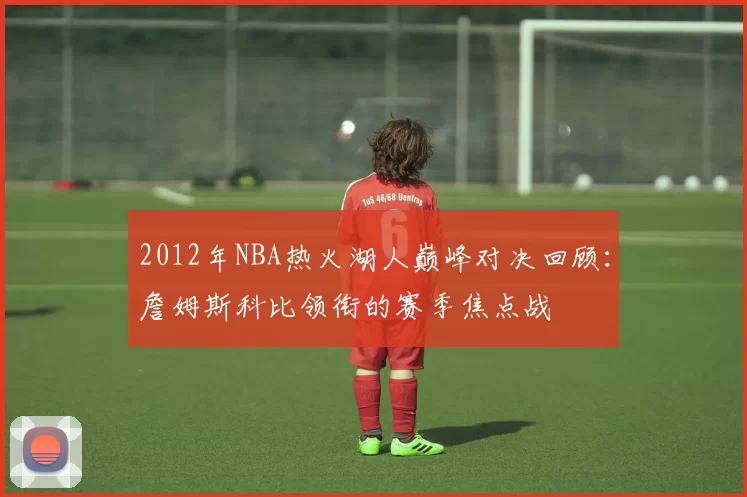 2012年NBA热火湖人巅峰对决回顾：詹姆斯科比领衔的赛季焦点战