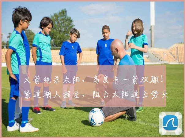 火箭绝杀太阳，乌度卡一箭双雕！紧追湖人掘金，阻击太阳追击势头