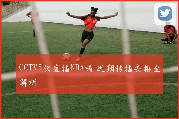 CCTV5仍直播NBA吗 近期转播安排全解析