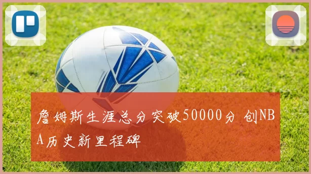 詹姆斯生涯总分突破50000分 创NBA历史新里程碑