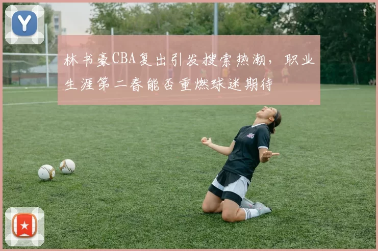 林书豪CBA复出引发搜索热潮，职业生涯第二春能否重燃球迷期待