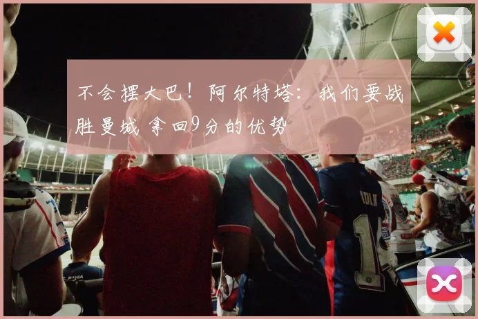 不会摆大巴！阿尔特塔：我们要战胜曼城 拿回9分的优势