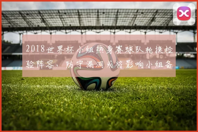 2018世界杯小组热身赛球队轮换检验阵容，防守漏洞或将影响小组备战