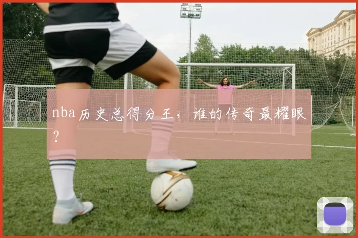 nba历史总得分王，谁的传奇最耀眼？